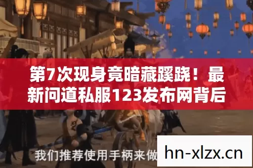 第7次现身竟暗藏蹊跷!最新问道私服123发布网背后让人后背发凉 第7次现身竟暗藏蹊跷!最新问道私服123发布网背后让人后背发凉