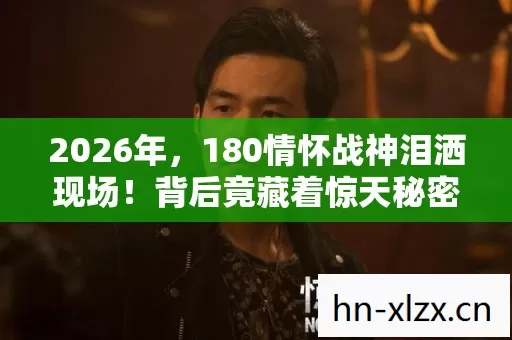 2026年,180情怀战神泪洒现场!背后竟藏着惊天秘密? 2026年,180情怀战神泪洒现场!背后竟藏着惊天秘密?