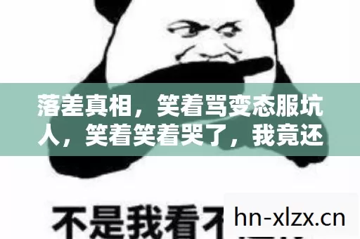 落差真相,笑着骂变态服坑人,笑着笑着哭了,我竟还在等! 落差真相,笑着骂变态服坑人,笑着笑着哭了,我竟还在等!