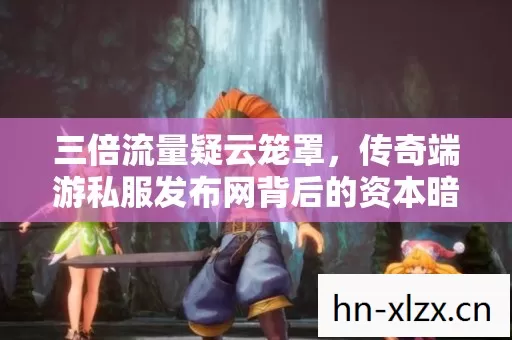 三倍流量疑云笼罩,传奇端游私服发布网背后的资本暗战与玩家心寒 三倍流量疑云笼罩,传奇端游私服发布网背后的资本暗战与玩家心寒