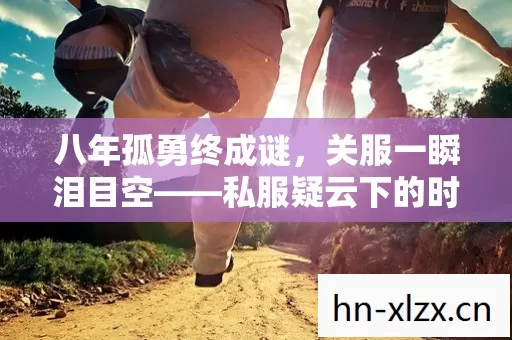 八年孤勇终成谜，关服一瞬泪目空——私服疑云下的时光残卷