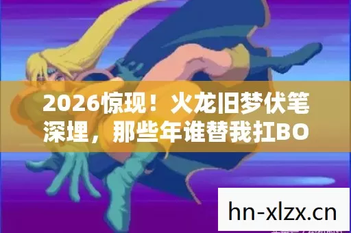 2026惊现!火龙旧梦伏笔深埋,那些年谁替我扛BOSS,鼻子一酸泪满襟 2026惊现!火龙旧梦伏笔深埋,那些年谁替我扛BOSS,鼻子一酸泪满襟