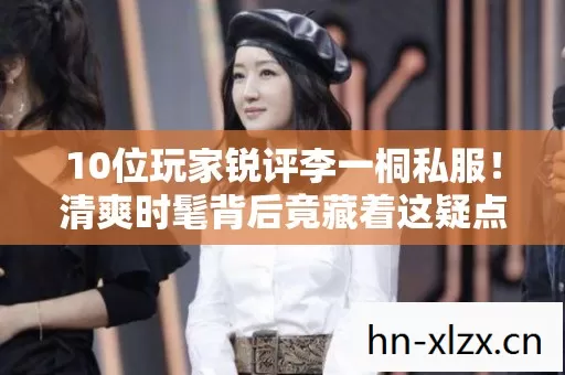 10位玩家锐评李一桐私服！清爽时髦背后竟藏着这疑点？采访者当场绷不住