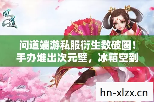 问道端游私服衍生数破圈!手办堆出次元壁,冰箱空到能养鲸! 问道端游私服衍生数破圈!手办堆出次元壁,冰箱空到能养鲸!