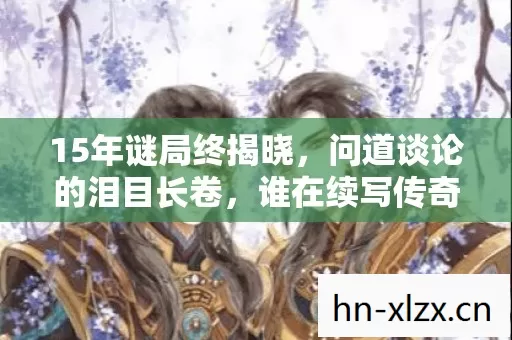 15年谜局终揭晓,问道谈论的泪目长卷,谁在续写传奇? 15年谜局终揭晓,问道谈论的泪目长卷,谁在续写传奇?