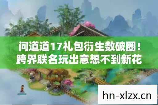 问道道17礼包衍生数破圈!跨界联名玩出意想不到新花样 问道道17礼包衍生数破圈!跨界联名玩出意想不到新花样